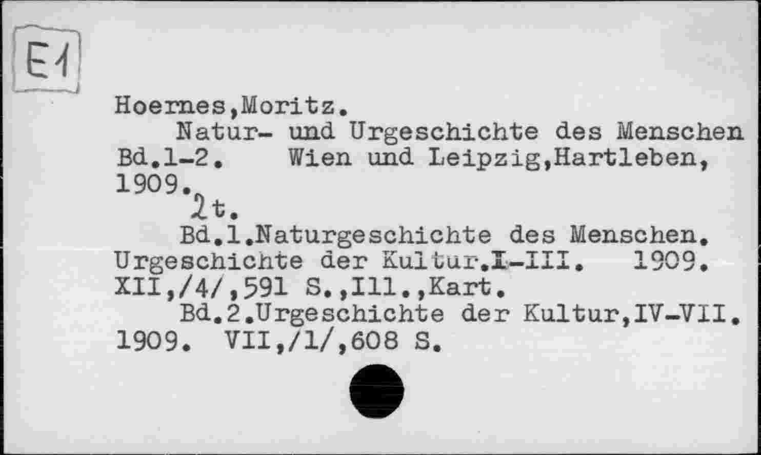 ﻿Hoern.es, Moritz.
Natur- und Urgeschichte des Menschen Bd.1-2. Wien und Leipzig,Hartleben, 1909.
2t.
Bd.l.Naturgeschichte des Menschen. Urgeschichte der Kultur-.I-III. 1909. XII,/4/,591 8.,Ill.,Kart.
Bd.2.Urgeschichte der Kultur,IV-VII. 1909. VII,/1/,608 S.